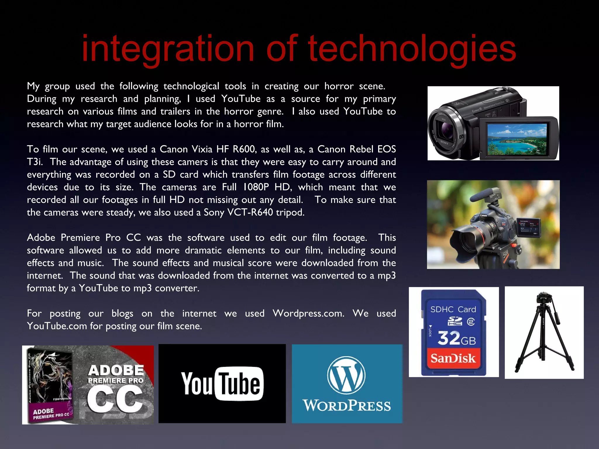 Integration of Technologies
My group used the following technological tools in creating our horror scene.
During my research and planning, I used YouTube as a source for my primary
research on various films and trailers in the horror genre. I also used YouTube to
research what my target audience looks for in a horror film.
To film our scene, we used a Canon Vixia HF R600, as well as, a Canon Rebel EOS
T3i. The advantage of using these camers is that they were easy to carry around and
everything was recorded on a SD card which transfers film footage across different
devices due to its size. The cameras are Full 1080P HD, which meant that we
recorded all our footages in full HD not missing out any detail. To make sure that
the cameras were steady, we also used a Sony VCT-R640 tripod.
Adobe Premiere Pro CC was the software used to edit our film footage. This
software allowed us to add more dramatic elements to our film, including sound
effects and music. The sound effects and musical score were downloaded from the
internet. The sound that was downloaded from the internet was converted to a mp3
format by a YouTube to mp3 converter.
For posting our blogs on the internet we used Wordpress.com. We used
YouTube.com for posting our film scene.
 