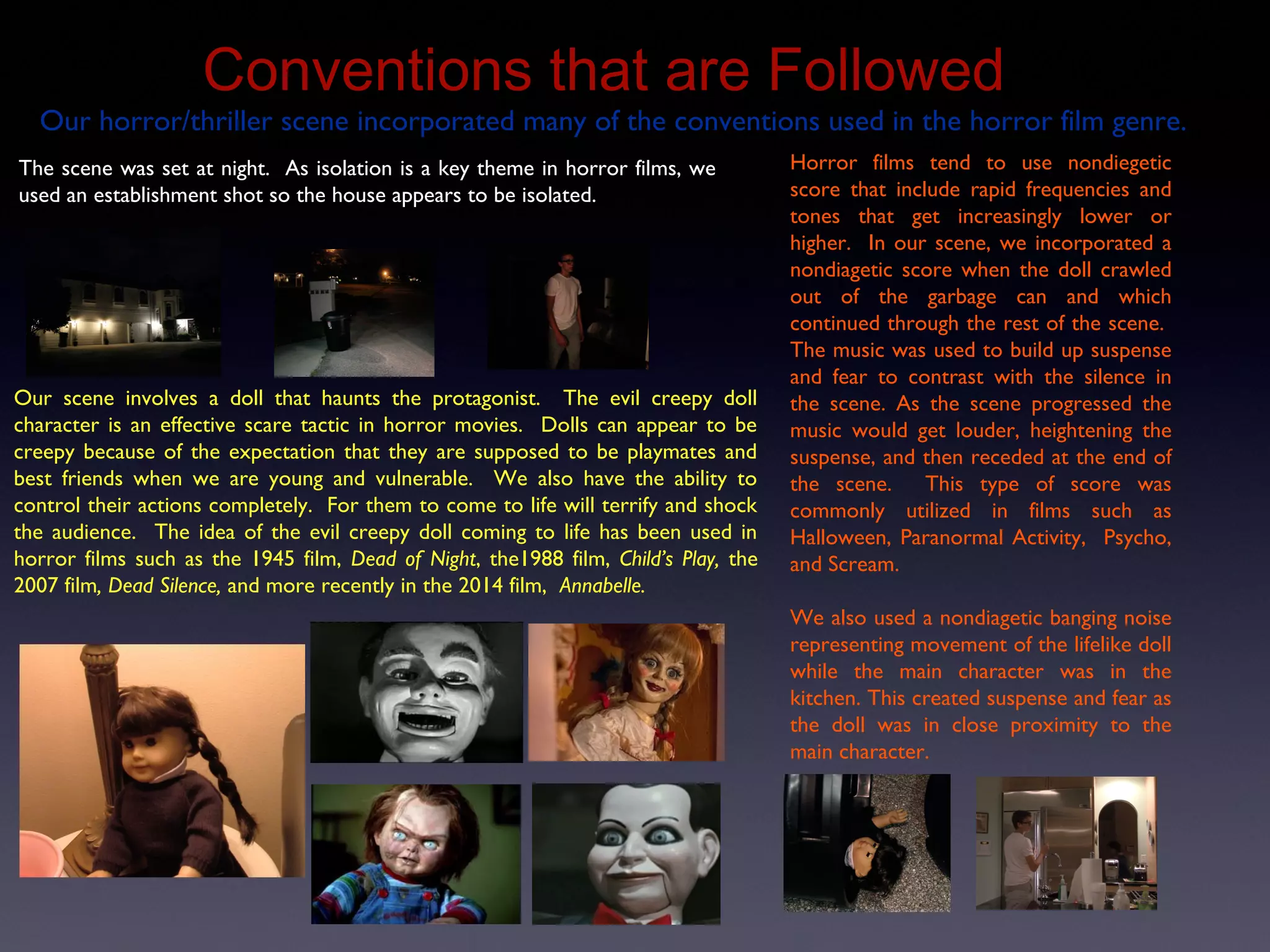 Conventions that are Followed
Our scene involves a doll that haunts the protagonist. The evil creepy doll
character is an effective scare tactic in horror movies. Dolls can appear to be
creepy because of the expectation that they are supposed to be playmates and
best friends when we are young and vulnerable. We also have the ability to
control their actions completely. For them to come to life will terrify and shock
the audience. The idea of the evil creepy doll coming to life has been used in
horror films such as the 1945 film, Dead of Night, the1988 film, Child’s Play, the
2007 film, Dead Silence, and more recently in the 2014 film, Annabelle.
Our horror/thriller scene incorporated many of the conventions used in the horror film genre.
The scene was set at night. As isolation is a key theme in horror films, we
used an establishment shot so the house appears to be isolated.
Horror films tend to use nondiegetic
score that include rapid frequencies and
tones that get increasingly lower or
higher. In our scene, we incorporated a
nondiagetic score when the doll crawled
out of the garbage can and which
continued through the rest of the scene.
The music was used to build up suspense
and fear to contrast with the silence in
the scene. As the scene progressed the
music would get louder, heightening the
suspense, and then receded at the end of
the scene. This type of score was
commonly utilized in films such as
Halloween, Paranormal Activity, Psycho,
and Scream.
We also used a nondiagetic banging noise
representing movement of the lifelike doll
while the main character was in the
kitchen. This created suspense and fear as
the doll was in close proximity to the
main character.
 