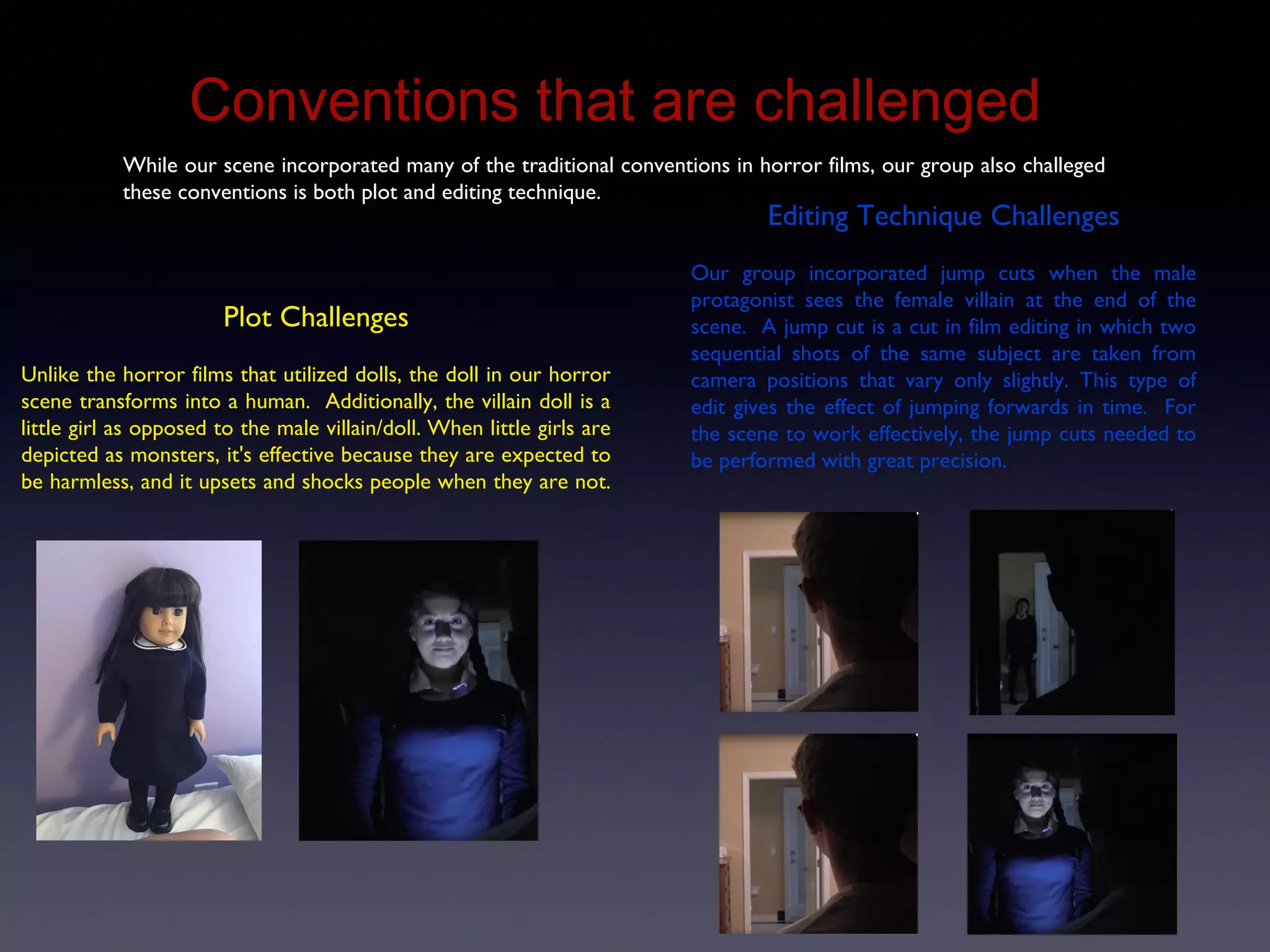 Conventions That Are Challenged
While our scene incorporated many of the traditional conventions in horror films, our group also challeged
these conventions is both plot and editing technique.
Plot Challenges
Unlike the horror films that utilized dolls, the doll in our horror
scene transforms into a human. Additionally, the villain doll is a
little girl as opposed to the male villain/doll. When little girls are
depicted as monsters, it's effective because they are expected to
be harmless, and it upsets and shocks people when they are not.
Editing Technique Challenges
Our group incorporated jump cuts when the male
protagonist sees the female villain at the end of the
scene. A jump cut is a cut in film editing in which two
sequential shots of the same subject are taken from
camera positions that vary only slightly. This type of
edit gives the effect of jumping forwards in time. For
the scene to work effectively, the jump cuts needed to
be performed with great precision.
 