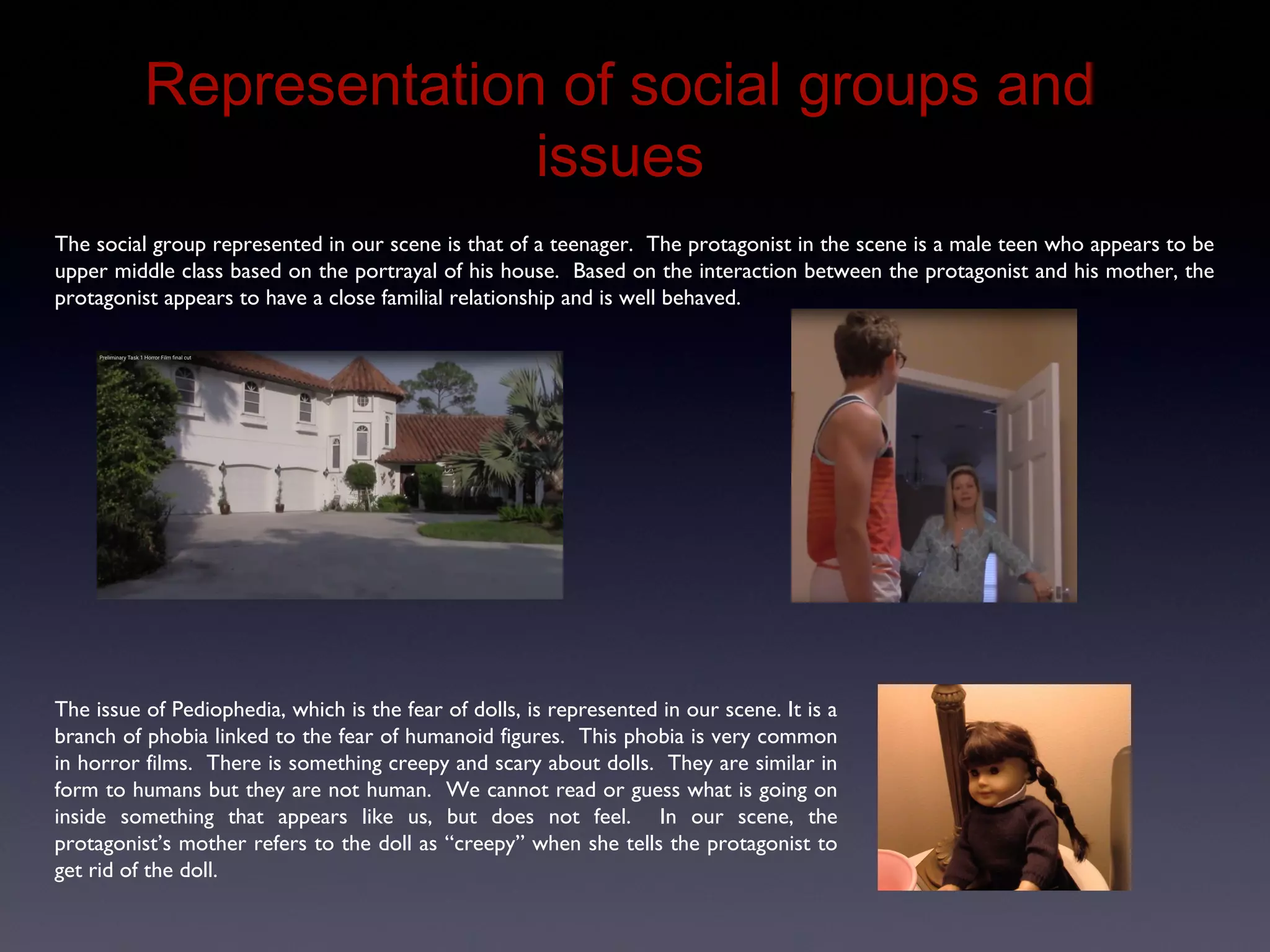 Representation of Social Groups and Issues
The social group represented in our scene is that of a teenager. The protagonist in the scene is a male teen who appears to be
upper middle class based on the portrayal of his house. Based on the interaction between the protagonist and his mother, the
protagonist appears to have a close familial relationship and is well behaved.
The issue of Pediophedia, which is the fear of dolls, is represented in our scene. It is a
branch of phobia linked to the fear of humanoid figures. This phobia is very common
in horror films. There is something creepy and scary about dolls. They are similar in
form to humans but they are not human. We cannot read or guess what is going on
inside something that appears like us, but does not feel. In our scene, the
protagonist’s mother refers to the doll as “creepy” when she tells the protagonist to
get rid of the doll.
 