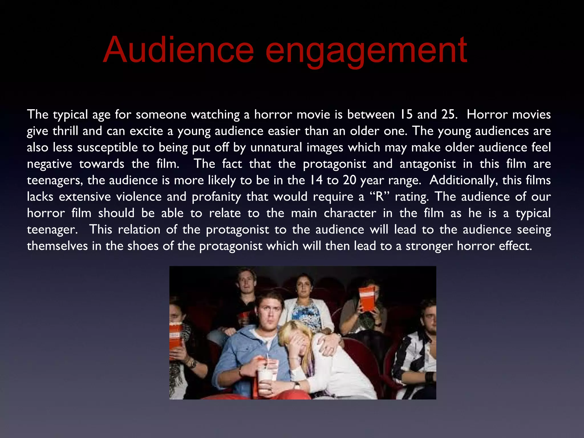 Audience Engagement
The typical age for someone watching a horror movie is between 15 and 25. Horror movies
give thrill and can excite a young audience easier than an older one. The young audiences are
also less susceptible to being put off by unnatural images which may make older audience feel
negative towards the film. The fact that the protagonist and antagonist in this film are
teenagers, the audience is more likely to be in the 14 to 20 year range. Additionally, this films
lacks extensive violence and profanity that would require a “R” rating. The audience of our
horror film should be able to relate to the main character in the film as he is a typical
teenager. This relation of the protagonist to the audience will lead to the audience seeing
themselves in the shoes of the protagonist which will then lead to a stronger horror effect.
 