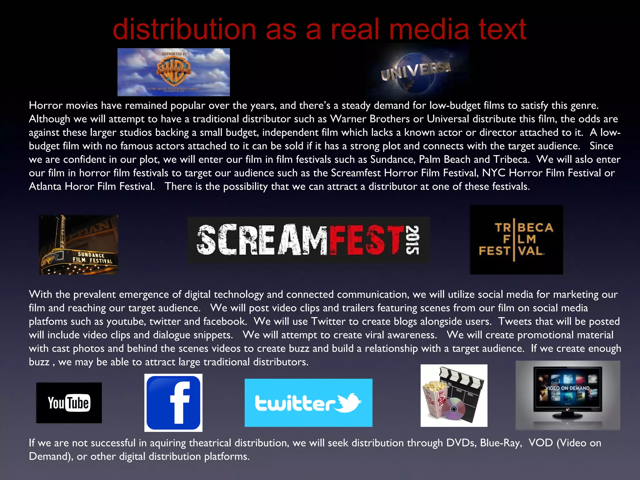 Distribution as a Real Media Text
Horror movies have remained popular over the years, and there’s a steady demand for low-budget films to satisfy this genre.
Although we will attempt to have a traditional distributor such as Warner Brothers or Universal distribute this film, the odds are
against these larger studios backing a small budget, independent film which lacks a known actor or director attached to it. A low-
budget film with no famous actors attached to it can be sold if it has a strong plot and connects with the target audience. Since
we are confident in our plot, we will enter our film in film festivals such as Sundance, Palm Beach and Tribeca. We will aslo enter
our film in horror film festivals to target our audience such as the Screamfest Horror Film Festival, NYC Horror Film Festival or
Atlanta Horor Film Festival. There is the possibility that we can attract a distributor at one of these festivals.
With the prevalent emergence of digital technology and connected communication, we will utilize social media for marketing our
film and reaching our target audience. We will post video clips and trailers featuring scenes from our film on social media
platfoms such as youtube, twitter and facebook. We will use Twitter to create blogs alongside users. Tweets that will be posted
will include video clips and dialogue snippets. We will attempt to create viral awareness. We will create promotional material
with cast photos and behind the scenes videos to create buzz and build a relationship with a target audience. If we create enough
buzz , we may be able to attract large traditional distributors.
If we are not successful in aquiring theatrical distribution, we will seek distribution through DVDs, Blue-Ray, VOD (Video on
Demand), or other digital distribution platforms.
 
