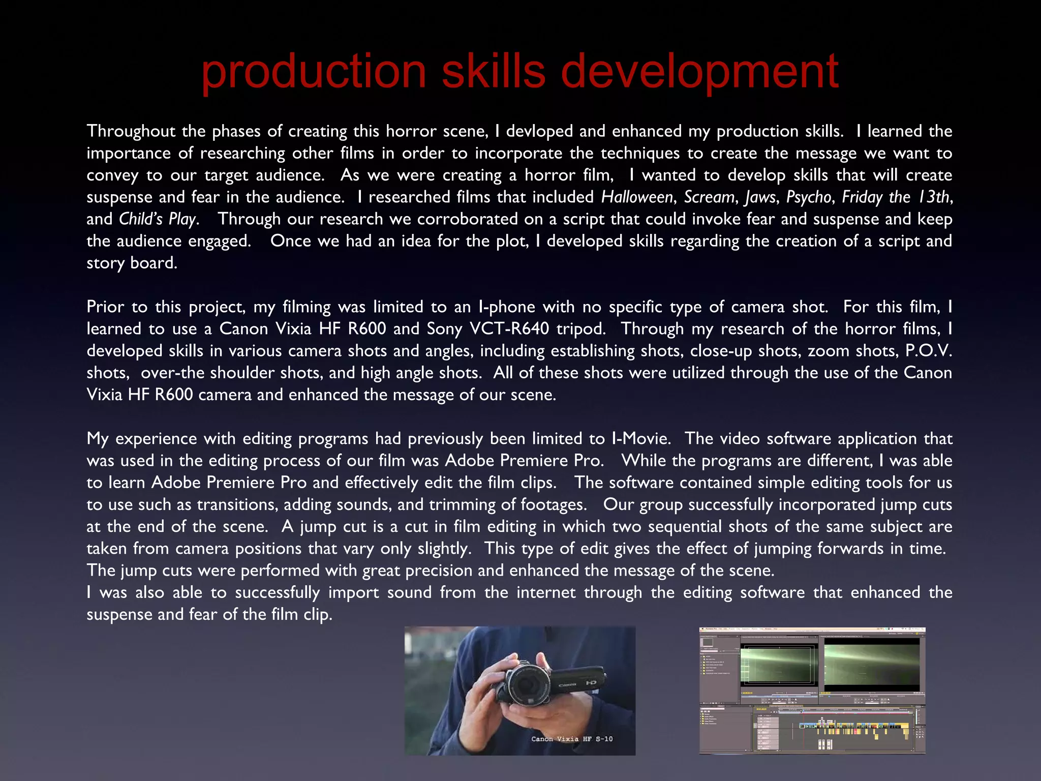 Production Skills Development
Throughout the phases of creating this horror scene, I devloped and enhanced my production skills. I learned the
importance of researching other films in order to incorporate the techniques to create the message we want to
convey to our target audience. As we were creating a horror film, I wanted to develop skills that will create
suspense and fear in the audience. I researched films that included Halloween, Scream, Jaws, Psycho, Friday the 13th,
and Child’s Play. Through our research we corroborated on a script that could invoke fear and suspense and keep
the audience engaged. Once we had an idea for the plot, I developed skills regarding the creation of a script and
story board.
Prior to this project, my filming was limited to an I-phone with no specific type of camera shot. For this film, I
learned to use a Canon Vixia HF R600 and Sony VCT-R640 tripod. Through my research of the horror films, I
developed skills in various camera shots and angles, including establishing shots, close-up shots, zoom shots, P.O.V.
shots, over-the shoulder shots, and high angle shots. All of these shots were utilized through the use of the Canon
Vixia HF R600 camera and enhanced the message of our scene.
My experience with editing programs had previously been limited to I-Movie. The video software application that
was used in the editing process of our film was Adobe Premiere Pro. While the programs are different, I was able
to learn Adobe Premiere Pro and effectively edit the film clips. The software contained simple editing tools for us
to use such as transitions, adding sounds, and trimming of footages. Our group successfully incorporated jump cuts
at the end of the scene. A jump cut is a cut in film editing in which two sequential shots of the same subject are
taken from camera positions that vary only slightly. This type of edit gives the effect of jumping forwards in time.
The jump cuts were performed with great precision and enhanced the message of the scene.
I was also able to successfully import sound from the internet through the editing software that enhanced the
suspense and fear of the film clip.
 