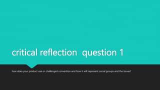 critical reflection question 1
how does your product use or challenged convention and how it will represent social groups and the issues?
 