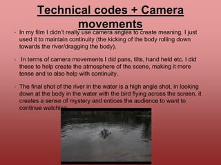 Technical codes + Camera
movements
• In my film I didn’t really use camera angles to create meaning, I just
used it to maintain continuity (the kicking of the body rolling down
towards the river/dragging the body).
• In terms of camera movements I did pans, tilts, hand held etc. I did
these to help create the atmosphere of the scene, making it more
tense and to also help with continuity.
• The final shot of the river in the water is a high angle shot, in looking
down at the body in the water with the bird flying across the screen, it
creates a sense of mystery and entices the audience to want to
continue watching.
 