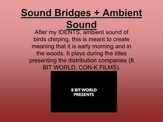 Sound Bridges + Ambient
Sound
After my IDENTS, ambient sound of
birds chirping, this is meant to create
meaning that it is early morning and in
the woods. It plays during the titles
presenting the distribution companies (8
BIT WORLD, CON-K FILMS).
 