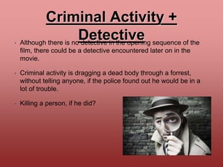 Criminal Activity +
Detective• Although there is no detective in the opening sequence of the
film, there could be a detective encountered later on in the
movie.
• Criminal activity is dragging a dead body through a forrest,
without telling anyone, if the police found out he would be in a
lot of trouble.
• Killing a person, if he did?
 