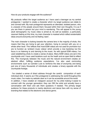 How do your products engage with the audience?
My products reflect the target audience as I have used a teenager as my central
protagonist. I wanted to create a character which my target audience can relate to
and connect with. My main protagonist represents an alienated, isolated person, who
is unaware of the people around them; focused within their own thoughts. It is as if
you are there in person but your mind is wandering. This will appeal to the young
adult demographic my music video is aimed at. As well as isolation, a particularly
resonant feeling at this time, my main character is masked which reflect existentialist
ideas around anonymity and not feeling ‘seen’.
The main character is looking towards the camera lens in the majority of shots, this
means that they are trying to get your attention, trying to connect with you on a
whole other level. This reflects that most EDM videos are not used for promotion but
are to function as ‘ambient music videos’ which provide a nice backdrop but the
focus is on listening to and dancing to the music. As with typical EDM videos, I’ve
used establishing shots to create a sense of place. Many EDM videos are set in the
countryside and I have used locations such as the heath and an open field to reflect
this. The incongruity between the music and the natural environment creates an
abstract effect, fulfilling audience expectations. I’ve also used commuting
environments such as Camden Lock to reinforce the idea of anonymity and being
just one of many thousands of individuals and creates a binary opposite with the
countryside footage.
I've created a sense of direct address through the careful composition of each
individual shot. It seems as if the protagonist is addressing the world throughout the
music video. I've made my website clear so it can be accessible around the world.
In addition, I have created an instagram account for my artist making it easier to
connect with the younger generation; they can DM the artist and actually have a
conversation with them and ask them questions if needed. The primary target
audience for these products is mainly electronic and dance fans with my sense of
branding that relates to the electronic and dance genre.
 