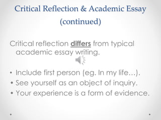 Critical Reflection & Academic Essay 
(continued) 
Critical reflection differs from typical 
academic essay writing. 
• Include first person (eg. In my life…). 
• See yourself as an object of inquiry. 
• Your experience is a form of evidence. 
 