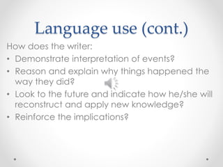 Language use (cont.) 
How does the writer: 
• Demonstrate interpretation of events? 
• Reason and explain why things happened the 
way they did? 
• Look to the future and indicate how he/she will 
reconstruct and apply new knowledge? 
• Reinforce the implications? 
 
