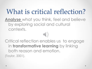 What is critical reflection? 
Analyse what you think, feel and believe 
by exploring social and cultural 
contexts. 
Critical reflection enables us to engage 
in transformative learning by linking 
both reason and emotion. 
(Taylor, 2001). 
 
