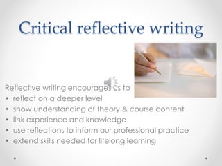 Critical reflective writing 
Reflective writing encourages us to 
• reflect on a deeper level 
• show understanding of theory & course content 
• link experience and knowledge 
• use reflections to inform our professional practice 
• extend skills needed for lifelong learning 
 
