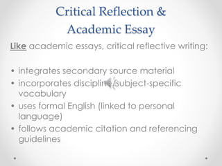 Critical Reflection & 
Academic Essay 
Like academic essays, critical reflective writing: 
• integrates secondary source material 
• incorporates discipline/subject-specific 
vocabulary 
• uses formal English (linked to personal 
language) 
• follows academic citation and referencing 
guidelines 
 