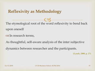 The etymological root of the word reflexivity to bend back
upon oneself
 In research terms,
As thoughtful, self-aware analysis of the inter subjective
dynamics between researcher and the participants.
(Lynch, 2000, p. 27)
Reflexivity as Methodology
12/13/2018 UVAS Business School, M.Phil-2016 19
 