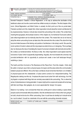 BACHELOR OF SCIENCE (HONOURS) IN ARCHITECTURE
THEORIES OF ARCHITECTURE ANDURBANISM (ARC61303/ARC2224)
SYNOPSIS: REACTION PAPER (MARCH 2016) [5 MARKS]
NAME: MEERA NAZREEN ID: 0309630
LECTURER: MS IDA TUTORIAL TIME: 2-4
SYNOPSIS NO: 4 READER TITLE: CRITICAL REGIONALISM 3&4
AUTHOR: KENNETH FRAMPTON
Kenneth Frampton’s Towards a Critical Regionalism, is his way to address the declination of the
traditional culture and how the current world has shifted society to civilization. The third chapter ofthis
book, Critical Regionalism and World Culture is actually his third point out of the six points listed.
Frampton pointed outin this chapter that critical regionalism should adoptthe modern architecture for
its progressiveness.However, itshould also include the surrounding or the context. The contexthere
meaning the typography,the locallight, tectonic.In this chapter,too,he mentioned Tzonis and Lefaivre
said critical regionalism can be indirectly draw from the context. This means that we do not have to
adoptthe whole surrounding butwe can take bits ofthe elements from the context.The urban form has
become limited because ofthe training and practice of architecture in the today’s world. We uses the
iconic symbol ofmodern culture and the skyscrapers as what drives us in designing. This is perhaps
why he introduces the idea ofmediating the impactofuniversal civilization with elements derived from
the context, as mentioned before. His theory is that, this critical regionalism could capture back the
lostsense of‘place’ which is apparently degenerating. Arguably, the move towards the universal, has
provided architecture with its opportunity to produce and create a new built landscape through
redefining a ‘place’.
The fourth point from his book is The Resistance of the Place-Form. From this chapter, I think what
the author is trying to say is that a physical space ofa region and the place where the communication
between people are different. We as the future architects should remember that there is no limitation
of physical space and the characteristic of place cannot consist of an independent building. The
Megalopolis is taking over the city. It replaces the place bound urban form with technology. As in the
city façade is replaced with things that are remotely associated to the surrounding. This is where the
sense ofplacelessness is being generated. A space mightjustbe a space and people will be too busy
with their own things, their gadgets, etc, to even appreciate the ‘design’ of a space.
Based on my reading, I can conclude that these two points given is about creating a space where
people could communicate withoutboundaries. Also the architecture built or those which are going to
be build, should not be too far off the surrounding. Sure it could have its identity but it should not be
too ‘out of context’. It could be a landmark of its own with the surrounding elements included.
WORD COUNT: 334 DATE: 13TH JUNE 2016 MARK: GRADE:
ASSSESSED BY:
 