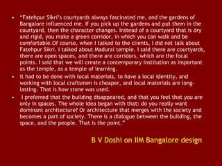 • “Fatehpur Sikri’s courtyards always fascinated me, and the gardens of
Bangalore influenced me. If you pick up the gardens and put them in the
courtyard, then the character changes. Instead of a courtyard that is dry
and rigid, you make a green corridor, in which you can walk and be
comfortable.Of course, when I talked to the clients, I did not talk about
Fatehpur Sikri. I talked about Madurai temple. I said there are courtyards,
there are open spaces, and there are corridors, which are the focal
points. I said that we will create a contemporary institution as important
as the temple, as a temple of learning.
• it had to be done with local materials, to have a local identity, and
working with local craftsmen is cheaper, and local materials are longlasting. That is how stone was used.
•  I preferred that the building disappeared, and that you feel that you are
only in spaces. The whole idea began with that: do you really want
dominant architecture? Or architecture that merges with the society and
becomes a part of society. There is a dialogue between the building, the
space, and the people. That is the point.”

B V Doshi on IIM Bangalore design

 