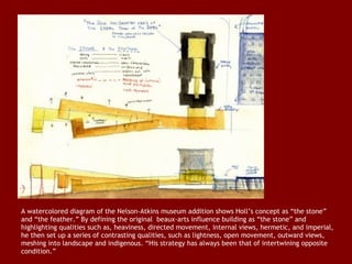 A watercolored diagram of the Nelson-Atkins museum addition shows Holl’s concept as “the stone”
and “the feather.” By defining the original  beaux-arts influence building as “the stone” and
highlighting qualities such as, heaviness, directed movement, internal views, hermetic, and imperial,
he then set up a series of contrasting qualities, such as lightness, open movement, outward views,
meshing into landscape and indigenous. “His strategy has always been that of intertwining opposite
condition.”

 