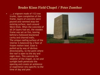 Bruder Klaus Field Chapel / Peter Zumthor
•

....a wigwam made of 112 tree
trunks. Upon completion of the
frame, layers of concrete were
poured and rammed atop the
existing surface, each around
50cm thick. When the concrete of
all 24 layers had set, the wooden
frame was set on fire, leaving
behind a hollowed blackened
cavity and charred walls.
The unique roofing surface of the
interior is balanced by a floor of
frozen molten lead. Gaze is
pulled up by way of obvious
directionality, to the point where
the roof is open to the sky and
night stars. This controls the
weather of the chapel, as ran and
sunlight both penetrate the
opening and create an ambience
or experience very specific to the
time of day and year.

 