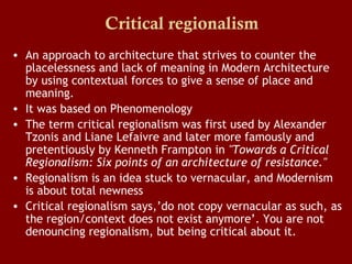 Critical regionalism
• An approach to architecture that strives to counter the
placelessness and lack of meaning in Modern Architecture
by using contextual forces to give a sense of place and
meaning.
• It was based on Phenomenology
• The term critical regionalism was first used by Alexander
Tzonis and Liane Lefaivre and later more famously and
pretentiously by Kenneth Frampton in "Towards a Critical
Regionalism: Six points of an architecture of resistance."
• Regionalism is an idea stuck to vernacular, and Modernism
is about total newness
• Critical regionalism says,’do not copy vernacular as such, as
the region/context does not exist anymore’. You are not
denouncing regionalism, but being critical about it.

 