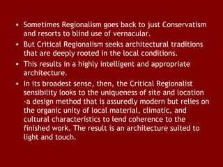 • Sometimes Regionalism goes back to just Conservatism
and resorts to blind use of vernacular.
• But Critical Regionalism seeks architectural traditions
that are deeply rooted in the local conditions.
• This results in a highly intelligent and appropriate
architecture.
• In its broadest sense, then, the Critical Regionalist
sensibility looks to the uniqueness of site and location
-a design method that is assuredly modern but relies on
the organic unity of local material, climatic, and
cultural characteristics to lend coherence to the
finished work. The result is an architecture suited to
light and touch.

 