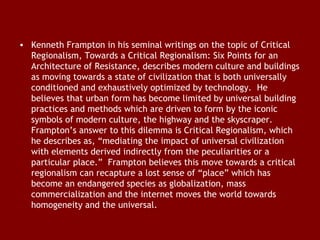 • Kenneth Frampton in his seminal writings on the topic of Critical
Regionalism, Towards a Critical Regionalism: Six Points for an
Architecture of Resistance, describes modern culture and buildings
as moving towards a state of civilization that is both universally
conditioned and exhaustively optimized by technology.  He
believes that urban form has become limited by universal building
practices and methods which are driven to form by the iconic
symbols of modern culture, the highway and the skyscraper. 
Frampton’s answer to this dilemma is Critical Regionalism, which
he describes as, “mediating the impact of universal civilization
with elements derived indirectly from the peculiarities or a
particular place.”  Frampton believes this move towards a critical
regionalism can recapture a lost sense of “place” which has
become an endangered species as globalization, mass
commercialization and the internet moves the world towards
homogeneity and the universal. 

 