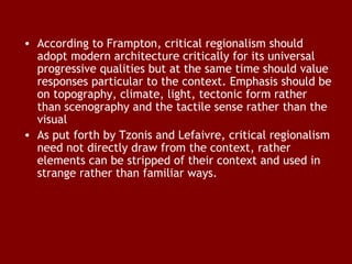 • According to Frampton, critical regionalism should
adopt modern architecture critically for its universal
progressive qualities but at the same time should value
responses particular to the context. Emphasis should be
on topography, climate, light, tectonic form rather
than scenography and the tactile sense rather than the
visual
• As put forth by Tzonis and Lefaivre, critical regionalism
need not directly draw from the context, rather
elements can be stripped of their context and used in
strange rather than familiar ways.

 