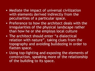• Mediate the impact of universal civilization
with elements derived indirectly from the
peculiarities of a particular space.
• Preference to how the architect deals with the
irregularities of the physical landscape rather
than how he or she employs local culture
• The architect should enter “a dialectical
relation with nature”, taking clues from the
topography and avoiding bulldozing in order to
flatten space.
• Using top-lighting and exposing the elements of
construction, speaking more of the relationship
of the building to its space.

 