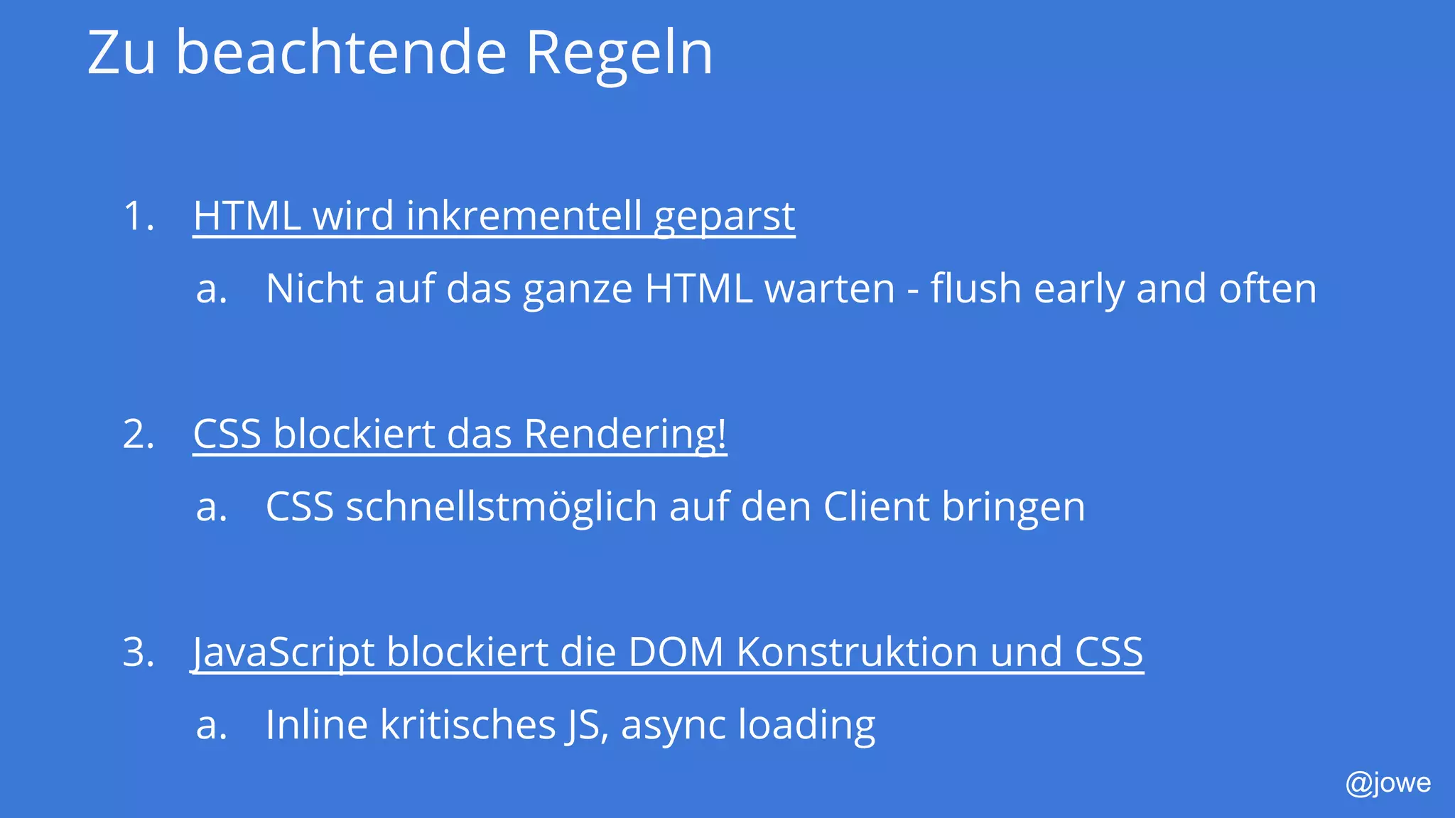 @jowe
Zu beachtende Regeln
1. HTML wird inkrementell geparst
a. Nicht auf das ganze HTML warten - flush early and often
2. CSS blockiert das Rendering!
a. CSS schnellstmöglich auf den Client bringen
3. JavaScript blockiert die DOM Konstruktion und CSS
a. Inline kritisches JS, async loading
 
