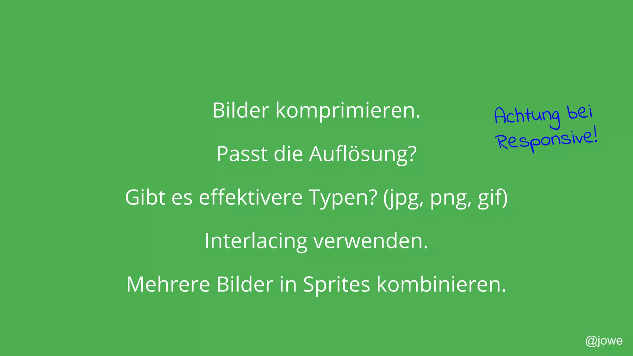 @jowe
Bilder komprimieren.
Passt die Auflösung?
Gibt es effektivere Typen? (jpg, png, gif)
Interlacing verwenden.
Mehrere Bilder in Sprites kombinieren.
Achtung bei
Responsive!
 