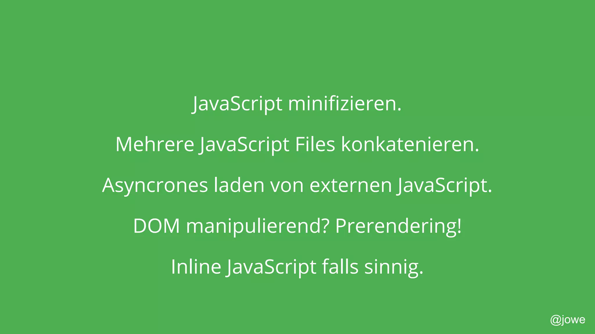 @jowe
JavaScript minifizieren.
Mehrere JavaScript Files konkatenieren.
Asyncrones laden von externen JavaScript.
DOM manipulierend? Prerendering!
Inline JavaScript falls sinnig.
 