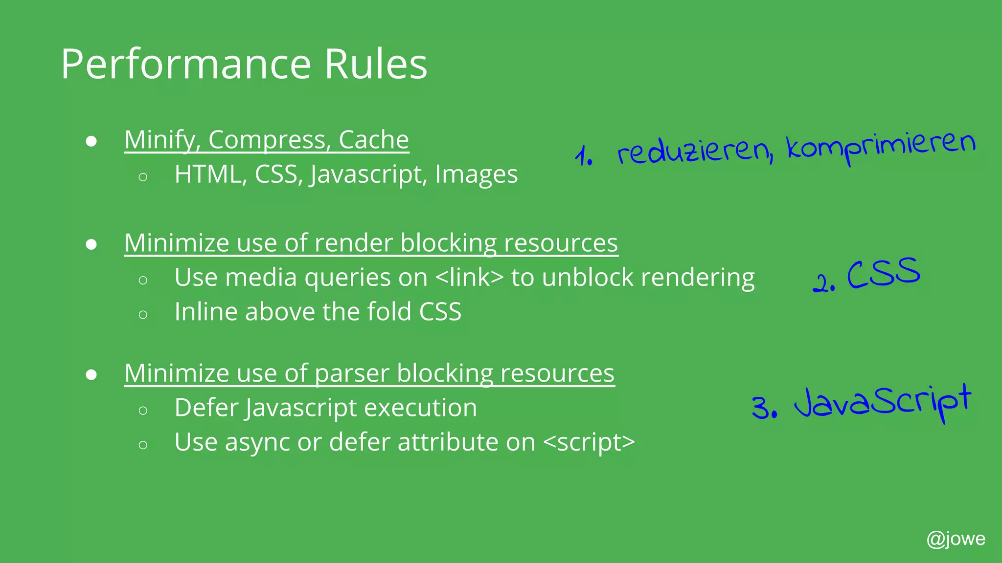 @jowe
Performance Rules
● Minify, Compress, Cache
○ HTML, CSS, Javascript, Images
● Minimize use of render blocking resources
○ Use media queries on <link> to unblock rendering
○ Inline above the fold CSS
● Minimize use of parser blocking resources
○ Defer Javascript execution
○ Use async or defer attribute on <script>
3. JavaScript
2. CSS
1. reduzieren, komprimieren
 