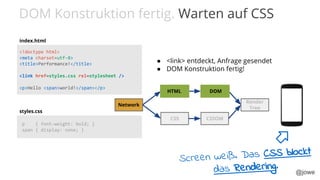 @jowe
<!doctype html>
<meta charset=utf-8>
<title>Performance!</title>
<link href=styles.css rel=stylesheet />
<p>Hello <span>world!</span></p>
p { font-weight: bold; }
span { display: none; }
index.html
styles.css
CSS
DOM
CSSOM
Render
Tree
Network
HTML DOM
● <link> entdeckt, Anfrage gesendet
● DOM Konstruktion fertig!
DOM Konstruktion fertig. Warten auf CSS
Screen weiß. Das CSS blockt
das Rendering.
 