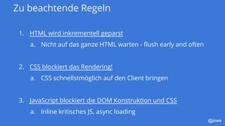 @jowe
Zu beachtende Regeln
1. HTML wird inkrementell geparst
a. Nicht auf das ganze HTML warten - flush early and often
2. CSS blockiert das Rendering!
a. CSS schnellstmöglich auf den Client bringen
3. JavaScript blockiert die DOM Konstruktion und CSS
a. Inline kritisches JS, async loading
 