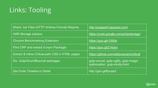@jowe
Links: Tooling
Share .har Files (HTTP Archive Format) Reports http://pcapperf.appspot.com/
HAR Storage solution https://code.google.com/p/harstorage/
Chrome Benchmarking Extension https://goo.gl/r1Wfok
Find CRP and extract it (npm Package) https://goo.gl/Z14ybn
Extract & Inline Critical-path CSS in HTML pages https://github.com/addyosmani/critical
Div. Gulp/Grunt/Broccoli packages gulp-concat, gulp-uglify, gulp-image-
optimization, gulp-minify-html
DevTools Timeline in Detail http://goo.gl/Bycaa2
 