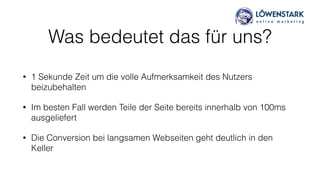 Was bedeutet das für uns?
• 1 Sekunde Zeit um die volle Aufmerksamkeit des Nutzers
beizubehalten
• Im besten Fall werden Teile der Seite bereits innerhalb von 100ms
ausgeliefert
• Die Conversion bei langsamen Webseiten geht deutlich in den
Keller
 