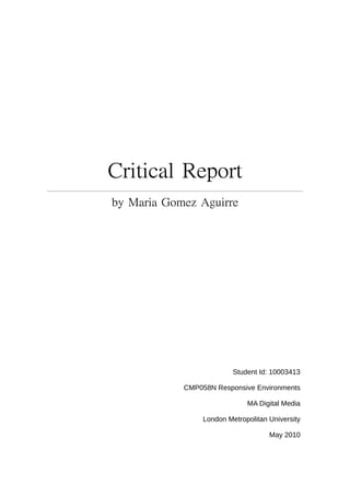 Critical Report
  by Maria Gomez




                        Student Id: 10003413

          CMP058N Responsive Environments

                            MA Digital Media

               London Metropolitan University

                                   May 2010
 
