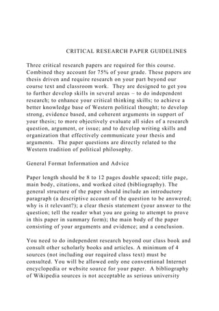 CRITICAL RESEARCH PAPER GUIDELINES
Three critical research papers are required for this course.
Combined they account for 75% of your grade. These papers are
thesis driven and require research on your part beyond our
course text and classroom work. They are designed to get you
to further develop skills in several areas – to do independent
research; to enhance your critical thinking skills; to achieve a
better knowledge base of Western political thought; to develop
strong, evidence based, and coherent arguments in support of
your thesis; to more objectively evaluate all sides of a research
question, argument, or issue; and to develop writing skills and
organization that effectively communicate your thesis and
arguments. The paper questions are directly related to the
Western tradition of political philosophy.
General Format Information and Advice
Paper length should be 8 to 12 pages double spaced; title page,
main body, citations, and worked cited (bibliography). The
general structure of the paper should include an introductory
paragraph (a descriptive account of the question to be answered;
why is it relevant?); a clear thesis statement (your answer to the
question; tell the reader what you are going to attempt to prove
in this paper in summary form); the main body of the paper
consisting of your arguments and evidence; and a conclusion.
You need to do independent research beyond our class book and
consult other scholarly books and articles. A minimum of 4
sources (not including our required class text) must be
consulted. You will be allowed only one conventional Internet
encyclopedia or website source for your paper. A bibliography
of Wikipedia sources is not acceptable as serious university
 