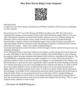 How Does Steven King Create Suspense
Individual Study
Compare the ways Steven King in The Shining and William Friedkin in The Exorcist use techniques
to create suspense.
Steven King in his 1977 novel The Shining and William Friedkin in his 2001 film The Exorcist
establishes that suspense can be created in many forms while both being equally effective in its own
right. Although the characters are faced with a horrific dilemma in two very different settings, the
techniques used to create suspense can be similar. In both texts suspense is produced through
characterization, narrative structure and foreshadowing to create a state of anxious uncertainty for
what may happen. While the characters within The Shining are placed in a traditional horror setting,
where they are isolated. ... Show more content on Helpwriting.net ...
Overcome with rage Karras takes the demon with him through a window and down the grey stair way,
ultimately defeating it.
In The Shining the hotel is mentioned within the first chapter, as Jack is being interviewed. However,
it is only until chapter 4 that the reader is allowed a glimpse of the terrible things to come. Delaying
the suspense allows for proper character development which will prove important in the long run. The
word REDRUM, as stated previously was shown in chapter 4, it is a key word in the book that is
repeated countless of times. Every time this key word appears it is accompanied by fear, Danny s fear.
By introducing it so early into the story it pushed the reader to ponder the words meaning and because
of its sinister association every time it was brought up more suspense was built up. It is later revealed
that it was murder spelled in reverse. In both texts the authors use an anti climax principle that is
highly effective in creating suspense in the viewer. It works for a system of false alarms followed by
the real danger. An example of this is during Jacks possession and he remembers that he had forgot to
dump the boiler. There is a race against the clock to save the hotel, which is already building up
suspense with questions of will he make it. As he dumps the boiler it seems that he had got there in
time, this in turn takes the tension away from the reader until suddenly the hotel blows. This is a good
example of how suspense is used to create
... Get more on HelpWriting.net ...
 
