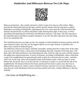 Similarities And Differences Between Two Life Maps
Maps are projections ; they usually represent a whole or part of an area on a flat surface. Maps
describe the relationship between the space and the specific features that the map aims to signify.
Mapmakers according to Klinghoffer, superimposes his own vision upon the world and show their
interests and proclivities in culture and politics while drawing their maps. In this essay, I will be
describing and explaining the similarities and differences between 2 life maps. The first map shows
the important spaces and objects, peoples and places in my life; the other map shows the same thing
but in my schoolmate life.
The similarities between our maps are few, for example we both included our homes and they took the
same amount of space, also they are the biggest objects on our maps, because it symbolize our ...
Show more content on Helpwriting.net ...
The differences between our maps is defiantly noticeable, starting from the overall colors of the maps,
were you can see that I drew a street and several buildings that took a big part of the map, that s why
dark colors like black and brown were dominating the map, while her map was more colorful, because
she added some natural attractions. In terms of locations, according to Klinghoffer, when a child draw
a map of his neighborhood, he egocentrically tends to place his own home near its center , and that s
what I saw in her map, where she located her home at the bottom center, while my home is at the
bottom left, the reason why is it on the left side, it is because in reality it is on the left the side of my
neighborhood. The distance between her house and Zayed University is small, since she lives in
Mohamed bin Zayed city, which is near to Zayed University, and since I live in new Shahama, my
map showed a clear big distance between my house and the university. Another difference is that she
included
... Get more on HelpWriting.net ...
 