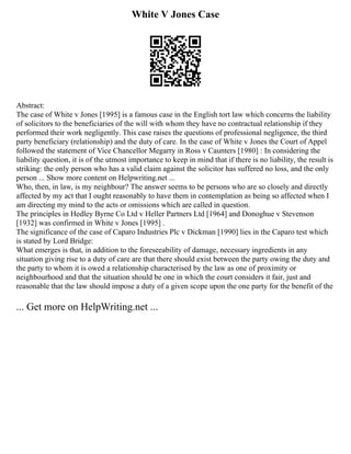 White V Jones Case
Abstract:
The case of White v Jones [1995] is a famous case in the English tort law which concerns the liability
of solicitors to the beneficiaries of the will with whom they have no contractual relationship if they
performed their work negligently. This case raises the questions of professional negligence, the third
party beneficiary (relationship) and the duty of care. In the case of White v Jones the Court of Appel
followed the statement of Vice Chancellor Megarry in Ross v Caunters [1980] : In considering the
liability question, it is of the utmost importance to keep in mind that if there is no liability, the result is
striking: the only person who has a valid claim against the solicitor has suffered no loss, and the only
person ... Show more content on Helpwriting.net ...
Who, then, in law, is my neighbour? The answer seems to be persons who are so closely and directly
affected by my act that I ought reasonably to have them in contemplation as being so affected when I
am directing my mind to the acts or omissions which are called in question.
The principles in Hedley Byrne Co Ltd v Heller Partners Ltd [1964] and Donoghue v Stevenson
[1932] was confirmed in White v Jones [1995] .
The significance of the case of Caparo Industries Plc v Dickman [1990] lies in the Caparo test which
is stated by Lord Bridge:
What emerges is that, in addition to the foreseeability of damage, necessary ingredients in any
situation giving rise to a duty of care are that there should exist between the party owing the duty and
the party to whom it is owed a relationship characterised by the law as one of proximity or
neighbourhood and that the situation should be one in which the court considers it fair, just and
reasonable that the law should impose a duty of a given scope upon the one party for the benefit of the
... Get more on HelpWriting.net ...
 