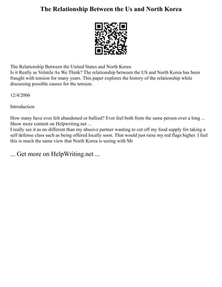 The Relationship Between the Us and North Korea
The Relationship Between the United States and North Korea
Is it Really as Volatile As We Think? The relationship between the US and North Korea has been
fraught with tension for many years. This paper explores the history of the relationship while
discussing possible causes for the tension.
12/4/2006
Introduction
How many have ever felt abandoned or bullied? Ever feel both from the same person over a long ...
Show more content on Helpwriting.net ...
I really see it as no different than my abusive partner wanting to cut off my food supply for taking a
self defense class such as being offered locally soon. That would just raise my red flags higher. I feel
this is much the same view that North Korea is seeing with Mr
... Get more on HelpWriting.net ...
 