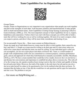 Team Capabilities For An Organization
Groups/Teams
Groups /Teams in Organizations ae very important to any organization when people can work together
and pull on the strengths of each other, work becomes seamless and transformational. It takes people
skills to build and maintain teams. Team Capabilities Creating Group Synergy in pursuing Collective
Goals (Goleman, (2006), p. 216). The most important concept in Team Capabilities for me is; respect,
helpfulness and corporation. I believe that if you start with these concepts you will be able to build a
team that will love working for you as well as working together. All most of us want is respect; when
you respect a person, and show it they will be more kind, considerate and trusting of you.
For me personally I know this ... Show more content on Helpwriting.net ...
Teams are made up of individuals however, teams must be able to work together, there cannot be any
big I and little U s. People on a team must be willing to do their part and if a time arises when you
need to be a team player and help the team you must be willing. If your individual goal is what you
can accomplish, you are not a team player and others will know this. Team; is a small number of
people with complementary skills who are committed to a common purpose, common performance
goals, and an end approach for which they hold themselves mutually accountable. (Griffin, Moorhead,
(2014), p, 267). We have a team member that would like to be a leader, however she is in not but try s
and dictates her conversations and importance to establish her place above everyone else. This rubs all
of us the wrong way, she spends countless hours trying to prove that she is better and capable of doing
her job and yours better. However, the truth of the matter is she only know her job and no one else s
she never puts herself in a place to be questioned or for it to be realized what she does not know. To
maintain that she helps no one, if she did she would have to ask questions and be open for instruction
and she is not. The problem is not just
... Get more on HelpWriting.net ...
 
