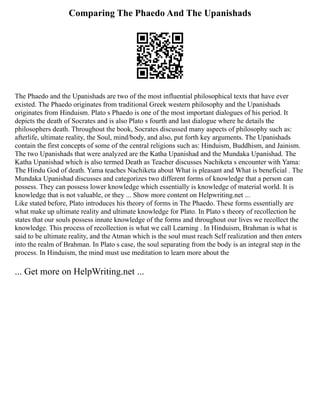 Comparing The Phaedo And The Upanishads
The Phaedo and the Upanishads are two of the most influential philosophical texts that have ever
existed. The Phaedo originates from traditional Greek western philosophy and the Upanishads
originates from Hinduism. Plato s Phaedo is one of the most important dialogues of his period. It
depicts the death of Socrates and is also Plato s fourth and last dialogue where he details the
philosophers death. Throughout the book, Socrates discussed many aspects of philosophy such as:
afterlife, ultimate reality, the Soul, mind/body, and also, put forth key arguments. The Upanishads
contain the first concepts of some of the central religions such as: Hinduism, Buddhism, and Jainism.
The two Upanishads that were analyzed are the Katha Upanishad and the Mundaka Upanishad. The
Katha Upanishad which is also termed Death as Teacher discusses Nachiketa s encounter with Yama:
The Hindu God of death. Yama teaches Nachiketa about What is pleasant and What is beneficial . The
Mundaka Upanishad discusses and categorizes two different forms of knowledge that a person can
possess. They can possess lower knowledge which essentially is knowledge of material world. It is
knowledge that is not valuable, or they ... Show more content on Helpwriting.net ...
Like stated before, Plato introduces his theory of forms in The Phaedo. These forms essentially are
what make up ultimate reality and ultimate knowledge for Plato. In Plato s theory of recollection he
states that our souls possess innate knowledge of the forms and throughout our lives we recollect the
knowledge. This process of recollection is what we call Learning . In Hinduism, Brahman is what is
said to be ultimate reality, and the Atman which is the soul must reach Self realization and then enters
into the realm of Brahman. In Plato s case, the soul separating from the body is an integral step in the
process. In Hinduism, the mind must use meditation to learn more about the
... Get more on HelpWriting.net ...
 