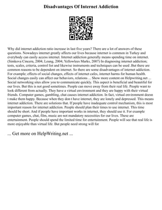 Disadvantages Of Internet Addiction
Why did internet addiction ratio increase in last five years? There are a lot of answers of these
questions. Nowadays internet greatly affects our lives because internet is common in Turkey and
everybody can easily access internet. Internet addiction generally means spending time on internet.
(Simkova Cincera, 2004; Leung, 2004; Yellowlees Marks, 2007) In diagnosing internet addiction;
tests, scales, criteria, control list and likewise instruments and techniques can be used .But there are
common reasons to be dependent on internet. So there are some disadvantages of internet addiction.
For example; effects of social changes, effects of internet cafes, internet harms for human health.
Social changes easily can affect our behaviors, relations ... Show more content on Helpwriting.net ...
Social networking sites allow you to communicate quickly. This aspect is beneficial and beautiful for
our lives. But this is not good sometimes. People can move away from their real life. People want to
look different from actually. They have a virtual environment and they are happy with their virtual
friends. Computer games, gambling, chat causes internet addiction. In fact, virtual environment doesn
t make them happy. Because when they don t have internet, they are lonely and depressed. This means
internet addiction. There are solutions that. If people have inadequate control mechanism, this is most
important reason for internet addiction. People should plan their times to use internet. This time
should be short. And if people have important works in internet, they should use it. For example
computer games, chat, film, music are not mandatory necessities for our lives. These are
entertainment. People should spend the limited time for entertainment. People will see that real life is
more enjoyable than virtual life. But people need strong will for
... Get more on HelpWriting.net ...
 