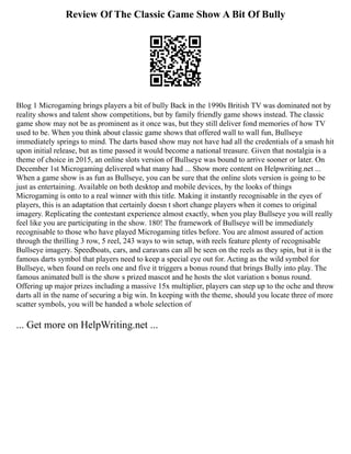 Review Of The Classic Game Show A Bit Of Bully
Blog 1 Microgaming brings players a bit of bully Back in the 1990s British TV was dominated not by
reality shows and talent show competitions, but by family friendly game shows instead. The classic
game show may not be as prominent as it once was, but they still deliver fond memories of how TV
used to be. When you think about classic game shows that offered wall to wall fun, Bullseye
immediately springs to mind. The darts based show may not have had all the credentials of a smash hit
upon initial release, but as time passed it would become a national treasure. Given that nostalgia is a
theme of choice in 2015, an online slots version of Bullseye was bound to arrive sooner or later. On
December 1st Microgaming delivered what many had ... Show more content on Helpwriting.net ...
When a game show is as fun as Bullseye, you can be sure that the online slots version is going to be
just as entertaining. Available on both desktop and mobile devices, by the looks of things
Microgaming is onto to a real winner with this title. Making it instantly recognisable in the eyes of
players, this is an adaptation that certainly doesn t short change players when it comes to original
imagery. Replicating the contestant experience almost exactly, when you play Bullseye you will really
feel like you are participating in the show. 180! The framework of Bullseye will be immediately
recognisable to those who have played Microgaming titles before. You are almost assured of action
through the thrilling 3 row, 5 reel, 243 ways to win setup, with reels feature plenty of recognisable
Bullseye imagery. Speedboats, cars, and caravans can all be seen on the reels as they spin, but it is the
famous darts symbol that players need to keep a special eye out for. Acting as the wild symbol for
Bullseye, when found on reels one and five it triggers a bonus round that brings Bully into play. The
famous animated bull is the show s prized mascot and he hosts the slot variation s bonus round.
Offering up major prizes including a massive 15x multiplier, players can step up to the oche and throw
darts all in the name of securing a big win. In keeping with the theme, should you locate three of more
scatter symbols, you will be handed a whole selection of
... Get more on HelpWriting.net ...
 