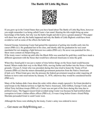 The Battle Of Little Big Horn
If you grew up in the United States then you have heard about The Battle of Little Big Horn, however
you might remember it as being called Custer s last stand. Hearing the title might bring up some
knowledge of the battle, but why was the battle fought and did it serve a greater purpose? This paper
will show how and why the battle happened and why the Battle of Little Bighorn could have been
avoided as well as some of the effects the battle had.
General George Armstrong Custer had gained the reputation of getting into trouble early into his
career (PBS n.d.). He graduated last in his class, and shortly after his graduation he was court
marshaled for not stopping a fight between two cadets (PBS n.d.). He never was punished for this ...
Show more content on Helpwriting.net ...
If the treaty wasn t written up until after the Black Hills was searched for gold they could have made a
different agreement with the Sioux that would have allowed Americans to mine the gold.
When they found gold it was just a matter of time before things on the Sioux land would become
heated. Miners made their way to the Black Hills, moving further and further into the Sioux s hunting
grounds. Ulysses S. Grant who was president during this time tried to honor the Treaty of Fort
Laramie (PBS n.d.) but the miners demanded government protection from the Native Americans
(Clark n.d.). When Grant gave into the pressure the federal government issued an order requiring all
Indians to move onto reservations by January 31, 1876, otherwise they would be considered hostile
(PBS n.d.).
Many of the Indians didn t hear about the order while others simply ignored it. So Grant decided to
send troops to the Dakota territory to fight the Native Americans. John Gibbon, George Crook, and
Alfred Terry led these troops (PBS n.d.). Custer was not part of the force during this time due to
political issues. The biggest reason Grant avoided using Custer was because he had testified about
corruption in Grant s Indian affairs offices (PBS n.d.). It wasn t long before Grant s friend Philip
Sheridan persuaded Grant to send Custer west.
Although the Sioux were abiding by the treaty, Custer s army was ordered to move
... Get more on HelpWriting.net ...
 
