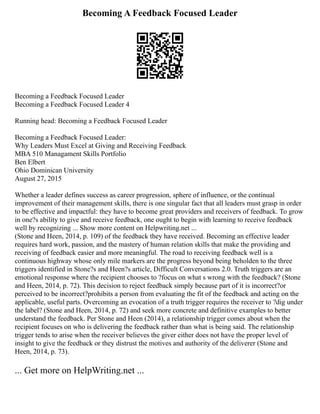 Becoming A Feedback Focused Leader
Becoming a Feedback Focused Leader
Becoming a Feedback Focused Leader 4
Running head: Becoming a Feedback Focused Leader
Becoming a Feedback Focused Leader:
Why Leaders Must Excel at Giving and Receiving Feedback
MBA 510 Managament Skills Portfolio
Ben Elbert
Ohio Dominican University
August 27, 2015
Whether a leader defines success as career progression, sphere of influence, or the continual
improvement of their management skills, there is one singular fact that all leaders must grasp in order
to be effective and impactful: they have to become great providers and receivers of feedback. To grow
in one?s ability to give and receive feedback, one ought to begin with learning to receive feedback
well by recognizing ... Show more content on Helpwriting.net ...
(Stone and Heen, 2014, p. 109) of the feedback they have received. Becoming an effective leader
requires hard work, passion, and the mastery of human relation skills that make the providing and
receiving of feedback easier and more meaningful. The road to receiving feedback well is a
continuous highway whose only mile markers are the progress beyond being beholden to the three
triggers identified in Stone?s and Heen?s article, Difficult Conversations 2.0. Truth triggers are an
emotional response where the recipient chooses to ?focus on what s wrong with the feedback? (Stone
and Heen, 2014, p. 72). This decision to reject feedback simply because part of it is incorrect?or
perceived to be incorrect?prohibits a person from evaluating the fit of the feedback and acting on the
applicable, useful parts. Overcoming an evocation of a truth trigger requires the receiver to ?dig under
the label? (Stone and Heen, 2014, p. 72) and seek more concrete and definitive examples to better
understand the feedback. Per Stone and Heen (2014), a relationship trigger comes about when the
recipient focuses on who is delivering the feedback rather than what is being said. The relationship
trigger tends to arise when the receiver believes the giver either does not have the proper level of
insight to give the feedback or they distrust the motives and authority of the deliverer (Stone and
Heen, 2014, p. 73).
... Get more on HelpWriting.net ...
 