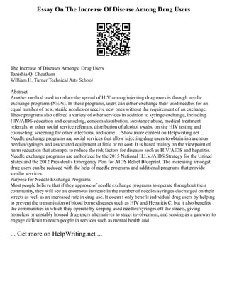 Essay On The Increase Of Disease Among Drug Users
The Increase of Diseases Amongst Drug Users
Tanishia Q. Cheatham
William H. Turner Technical Arts School
Abstract
Another method used to reduce the spread of HIV among injecting drug users is through needle
exchange programs (NEPs). In these programs, users can either exchange their used needles for an
equal number of new, sterile needles or receive new ones without the requirement of an exchange.
These programs also offered a variety of other services in addition to syringe exchange, including
HIV/AIDS education and counseling, condom distribution, substance abuse, medical treatment
referrals, or other social service referrals, distribution of alcohol swabs, on site HIV testing and
counseling, screening for other infections, and some ... Show more content on Helpwriting.net ...
Needle exchange programs are social services that allow injecting drug users to obtain intravenous
needles/syringes and associated equipment at little or no cost. It is based mainly on the viewpoint of
harm reduction that attempts to reduce the risk factors for diseases such as HIV/AIDS and hepatitis.
Needle exchange programs are authorized by the 2015 National H.I.V./AIDS Strategy for the United
States and the 2012 President s Emergency Plan for AIDS Relief Blueprint. The increasing amongst
drug users can be reduced with the help of needle programs and additional programs that provide
similar services.
Purpose for Needle Exchange Programs
Most people believe that if they approve of needle exchange programs to operate throughout their
community, they will see an enormous increase in the number of needles/syringes discharged on their
streets as well as an increased rate in drug use. It doesn t only benefit individual drug users by helping
to prevent the transmission of blood borne diseases such as HIV and Hepatitis C, but it also benefits
the communities in which they operate by keeping used needles/syringes off the streets, giving
homeless or unstably housed drug users alternatives to street involvement, and serving as a gateway to
engage difficult to reach people in services such as mental health and
... Get more on HelpWriting.net ...
 