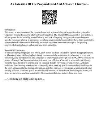 An Extension Of The Proposed Sand And Activated Charcoal...
Introduction
This report is an extension of the proposed sand and activated charcoal water filtration system for
Engineers without Borders to adapt in Mayukwayukwa. The household based, point of use system, is
advantageous for its usability, cost efficiency, and lack of ongoing energy requirements however
specific measures relating to economic, social and environmental sustainability have been identified to
increase beneficial outcomes. Similarly, measures have been examined to adapt to the growing
concern of climate change, and ensure long term suitability.
Sustainability measures
When considering the project as a whole, each aspect has been selected in light of its appropriateness
in Mayukwayukwa. Although plastic is not environmentally sustainable, its advantages; economic
feasibility, easy transportation, and a lifespan of over 50 years outweigh this (EPA, 2007). Similarly to
plastic, although PVC is unsustainable, it is most cost efficient. Charcoal is to be collected directly
from the wood based fires citizens use for cooking, thereby recycling a waste product. Although
emissions from burning wood are not ecologically ideal, cooking practices are unlikely to change in
the short term considering limited alternatives, and thus charcoal is considered as economically and
socially efficient. Sand and gravel are also locally sourced, at limited cost. Excluding the plastic, all
items are carbon neutral and sustainable. Aforementioned design features have also been
... Get more on HelpWriting.net ...
 