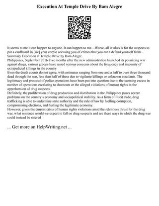 Execution At Temple Drive By Bam Alegre
It seems to me it can happen to anyone. It can happen to me....Worse, all it takes is for the suspects to
put a cardboard in [sic] your corpse accusing you of crimes that you can t defend yourself from...
Summary Execution at Temple Drive by Bam Alegre
Philippines, September 2016 Five months after the new administration launched its polarizing war
against drugs, various groups have raised serious concerns about the frequency and impunity of
extrajudicial killings in the country.
Even the death counts do not agree, with estimates ranging from one and a half to over three thousand
dead through the war, less than half of these due to vigilante killings or unknown assailants. The
legitimacy and protocol of police operations have been put into question due to the seeming excess in
number of operations escalating to shootouts or the alleged violations of human rights in the
apprehension of drug suspects.
Definitely, the proliferation of drug production and distribution in the Philippines poses severe
problems on the country s economy and sociopolitical stability. As a form of illicit trade, drug
trafficking is able to undermine state authority and the rule of law by fuelling corruption,
compromising elections, and hurting the legitimate economy.
However, given the current crisis of human rights violations amid the relentless thrust for the drug
war, what sentence would we expect to fall on drug suspects and are there ways in which the drug war
could instead be steered
... Get more on HelpWriting.net ...
 